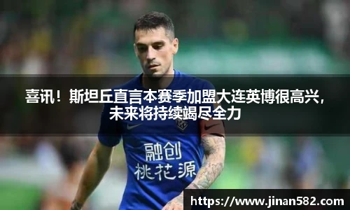 喜讯！斯坦丘直言本赛季加盟大连英博很高兴，未来将持续竭尽全力